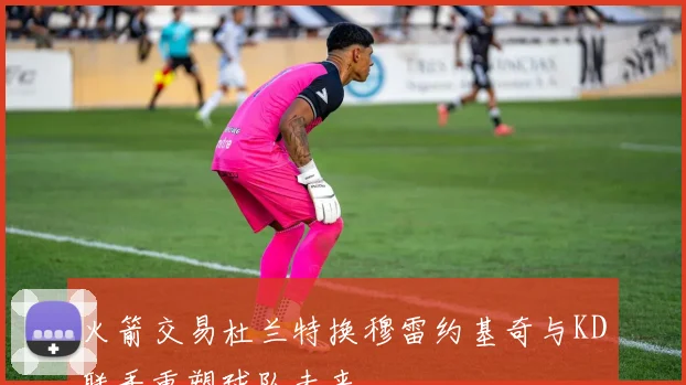 火箭交易杜兰特换穆雷约基奇与KD联手重塑球队未来