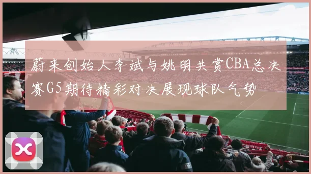 蔚来创始人李斌与姚明共赏CBA总决赛G5期待精彩对决展现球队气势