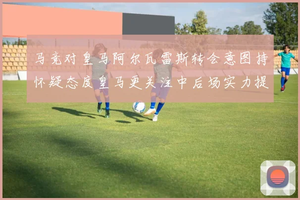 马竞对皇马阿尔瓦雷斯转会意图持怀疑态度皇马更关注中后场实力提升