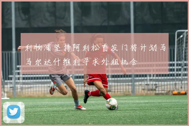 利物浦坚持阿利松首发门将计划马马尔达什维利寻求外租机会