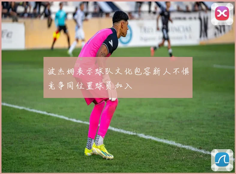 波杰姆表示球队文化包容新人不惧竞争同位置球员加入