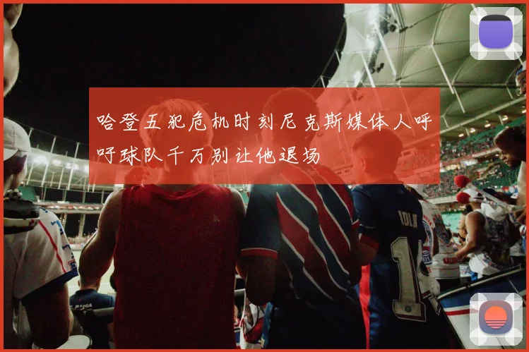 哈登五犯危机时刻尼克斯媒体人呼吁球队千万别让他退场