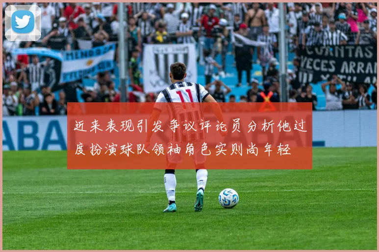 近来表现引发争议评论员分析他过度扮演球队领袖角色实则尚年轻