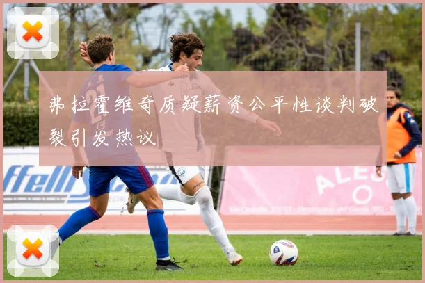 弗拉霍维奇质疑薪资公平性谈判破裂引发热议