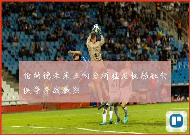伦纳德未来去向分析猛龙快船独行侠争夺战激烈