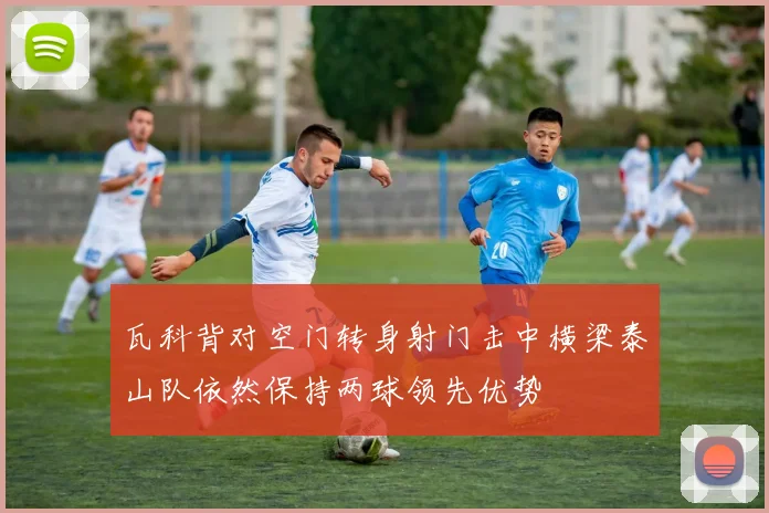 瓦科背对空门转身射门击中横梁泰山队依然保持两球领先优势
