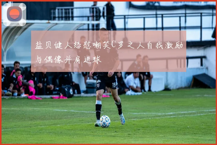 盐贝健人怒怼嘲笑C罗之人自我激励与偶像并肩进球