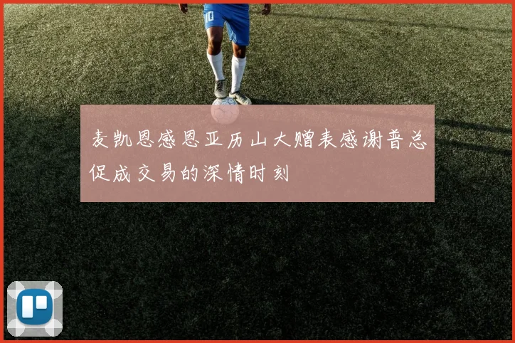 麦凯恩感恩亚历山大赠表感谢普总促成交易的深情时刻